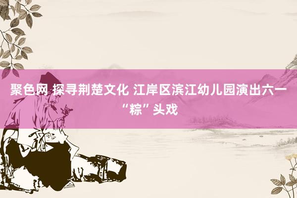聚色网 探寻荆楚文化 江岸区滨江幼儿园演出六一“粽”头戏