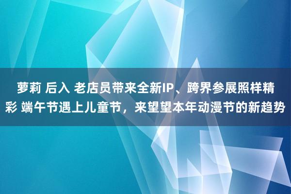 萝莉 后入 老店员带来全新IP、跨界参展照样精彩 端午节遇上儿童节，来望望本年动漫节的新趋势