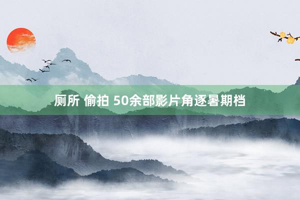 厕所 偷拍 50余部影片角逐暑期档