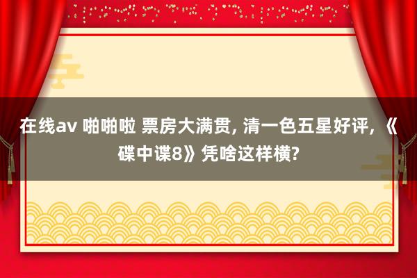 在线av 啪啪啦 票房大满贯， 清一色五星好评， 《碟中谍8》凭啥这样横?