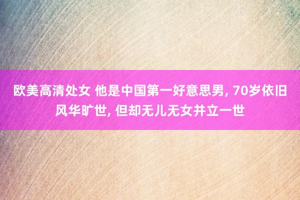 欧美高清处女 他是中国第一好意思男， 70岁依旧风华旷世， 但却无儿无女并立一世
