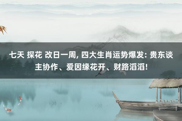七天 探花 改日一周， 四大生肖运势爆发: 贵东谈主协作、爱因缘花开、财路滔滔!