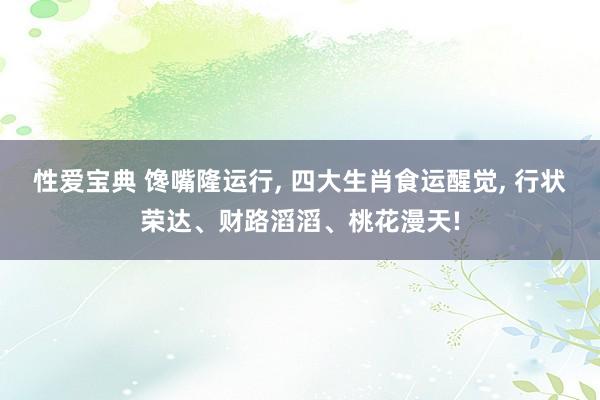 性爱宝典 馋嘴隆运行, 四大生肖食运醒觉, 行状荣达、财路滔滔、桃花漫天!