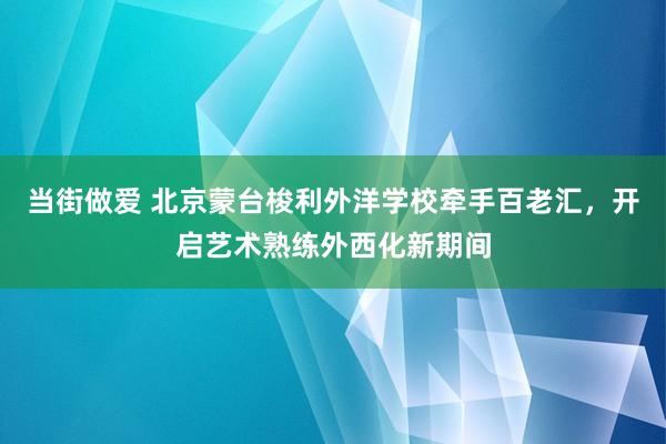 当街做爱 北京蒙台梭利外洋学校牵手百老汇，开启艺术熟练外西化新期间