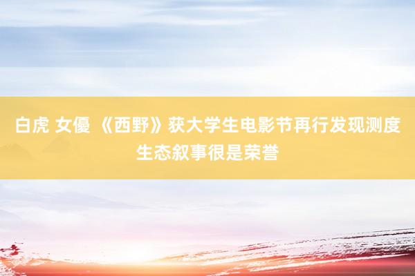 白虎 女優 《西野》获大学生电影节再行发现测度生态叙事很是荣誉