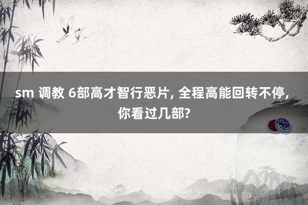 sm 调教 6部高才智行恶片， 全程高能回转不停， 你看过几部?