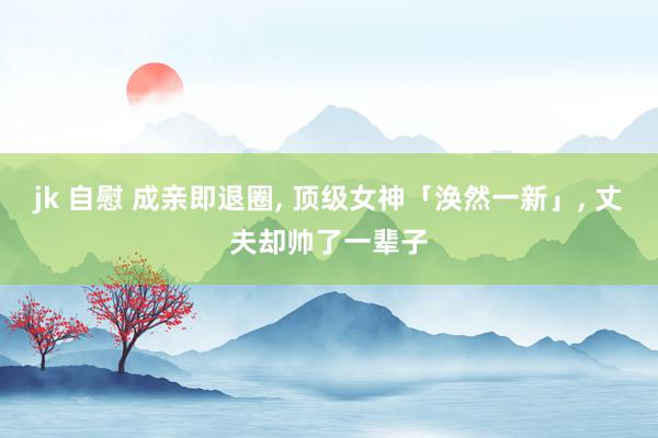 jk 自慰 成亲即退圈， 顶级女神「涣然一新」， 丈夫却帅了一辈子