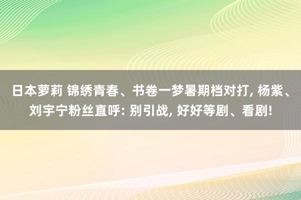 日本萝莉 锦绣青春、书卷一梦暑期档对打， 杨紫、刘宇宁粉丝直呼: 别引战， 好好等剧、看剧!
