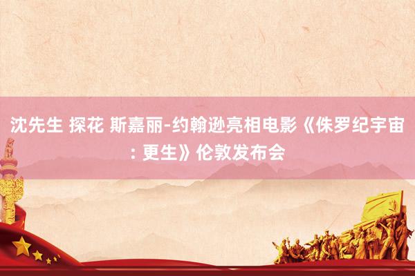 沈先生 探花 斯嘉丽-约翰逊亮相电影《侏罗纪宇宙: 更生》伦敦发布会
