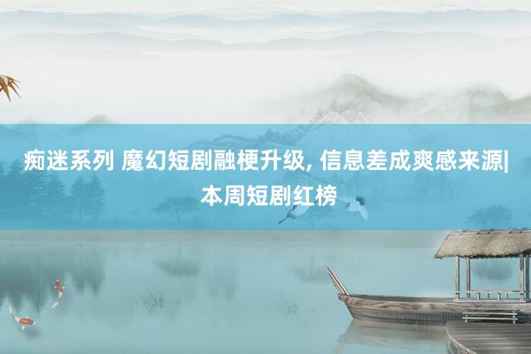 痴迷系列 魔幻短剧融梗升级， 信息差成爽感来源| 本周短剧红榜