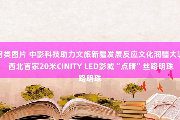 另类图片 中影科技助力文旅新疆发展反应文化润疆大喊 西北首家20米CINITY LED影城“点睛”丝路明珠