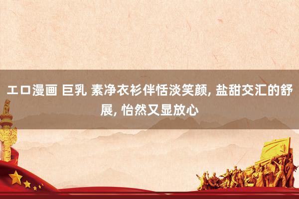 エロ漫画 巨乳 素净衣衫伴恬淡笑颜， 盐甜交汇的舒展， 怡然又显放心
