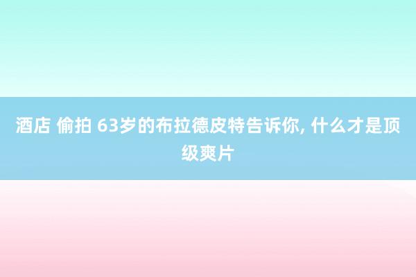 酒店 偷拍 63岁的布拉德皮特告诉你， 什么才是顶级爽片